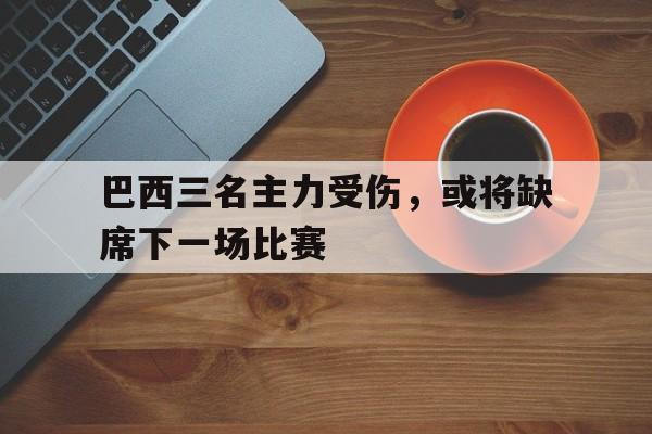 巴西三名主力受伤，或将缺席下一场比赛的简单介绍