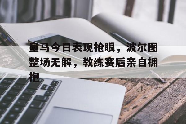 皇马今日表现抢眼，波尔图整场无解，教练赛后亲自拥抱马竞 波尔图